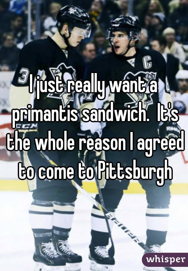 I just really want a primantis sandwich.  It's the whole reason I agreed to come to Pittsburgh