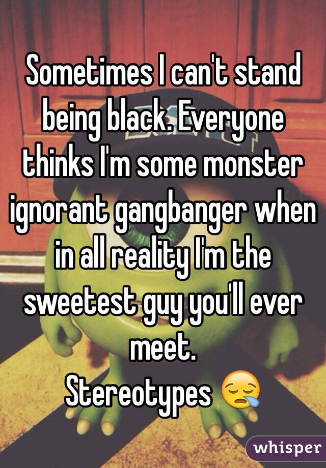 Sometimes I can't stand being black. Everyone thinks I'm some monster ignorant gangbanger when in all reality I'm the sweetest guy you'll ever meet.
Stereotypes 😪