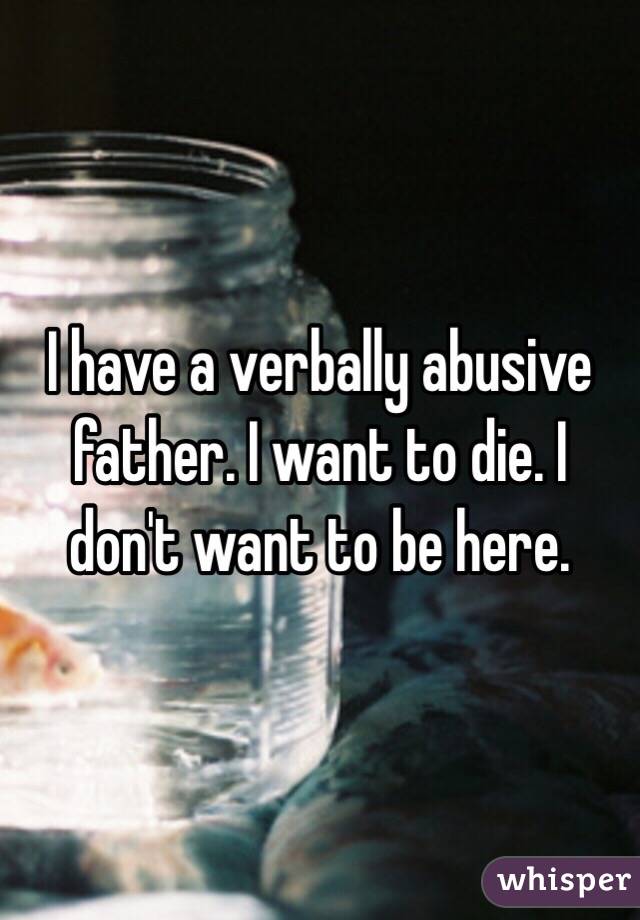 I have a verbally abusive father. I want to die. I don't want to be here.