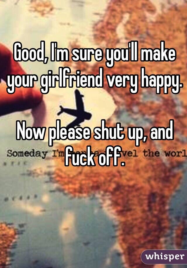 Good, I'm sure you'll make your girlfriend very happy. 

Now please shut up, and fuck off.