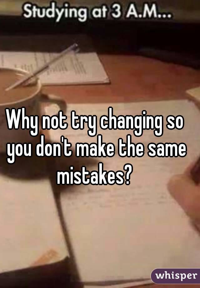 Why not try changing so you don't make the same mistakes? 