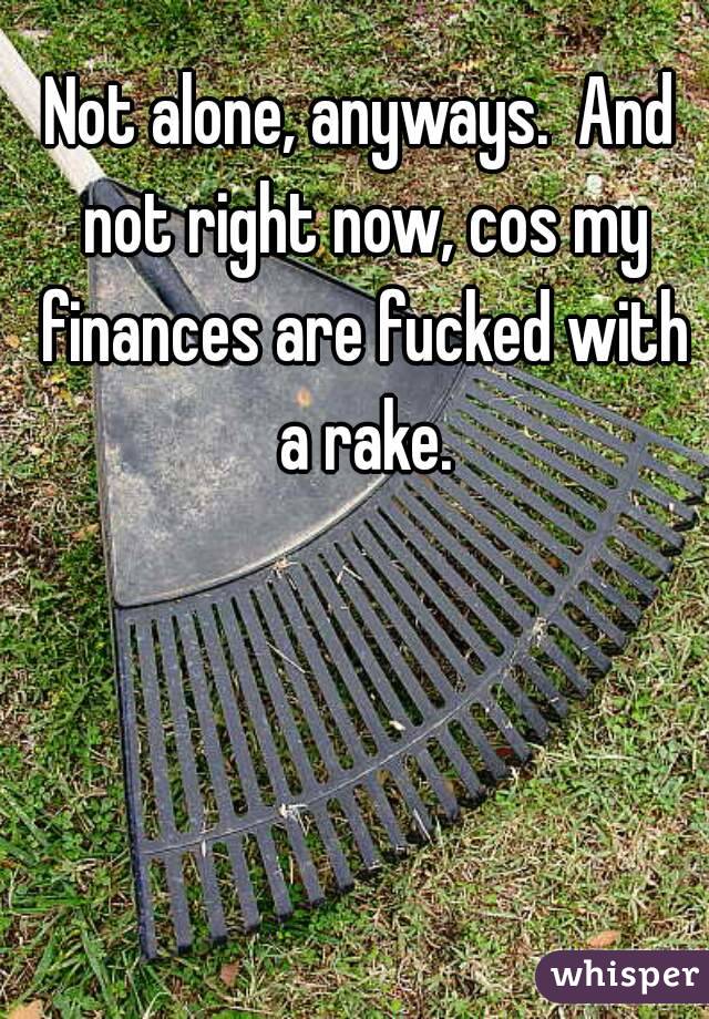 Not alone, anyways.  And not right now, cos my finances are fucked with a rake.