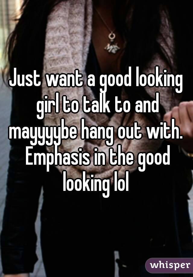 Just want a good looking girl to talk to and mayyyybe hang out with.  Emphasis in the good looking lol 