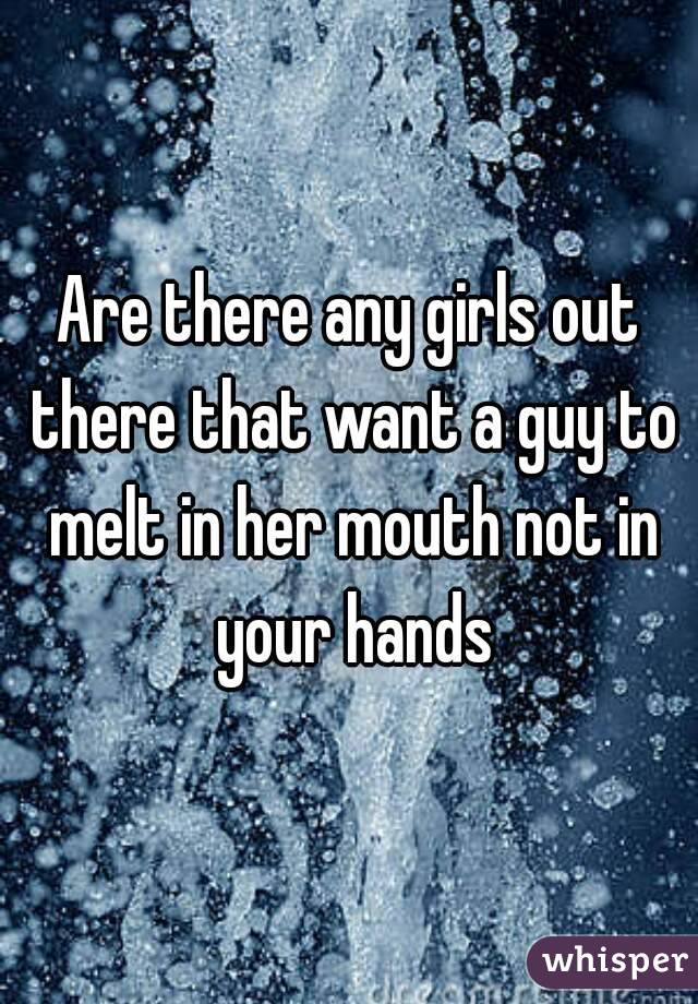 Are there any girls out there that want a guy to melt in her mouth not in your hands