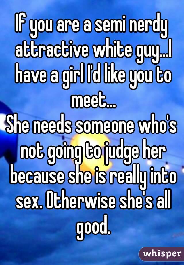 If you are a semi nerdy attractive white guy...I have a girl I'd like you to meet...
She needs someone who's not going to judge her because she is really into sex. Otherwise she's all good.