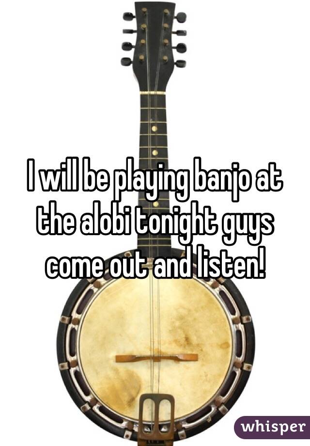 I will be playing banjo at the alobi tonight guys come out and listen!