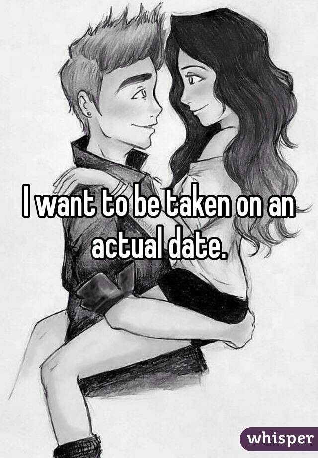 I want to be taken on an actual date. 