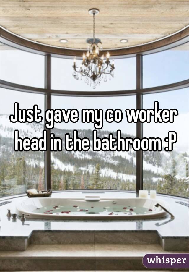 Just gave my co worker head in the bathroom :P