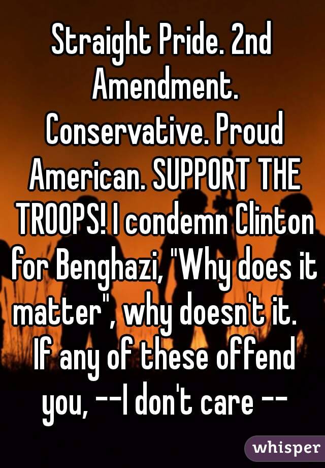 Straight Pride. 2nd Amendment. Conservative. Proud American. SUPPORT THE TROOPS! I condemn Clinton for Benghazi, "Why does it matter", why doesn't it.    If any of these offend you, --I don't care --