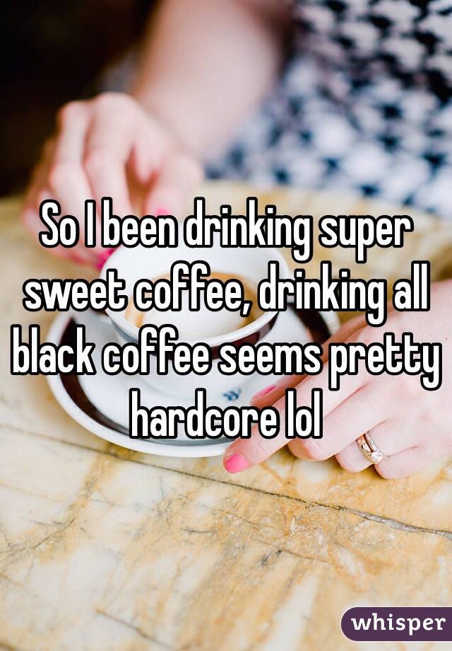 So I been drinking super sweet coffee, drinking all black coffee seems pretty hardcore lol