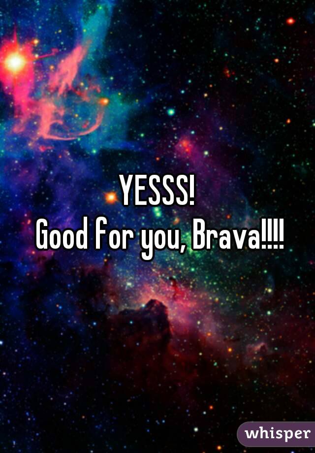 YESSS!
 Good for you, Brava!!!!