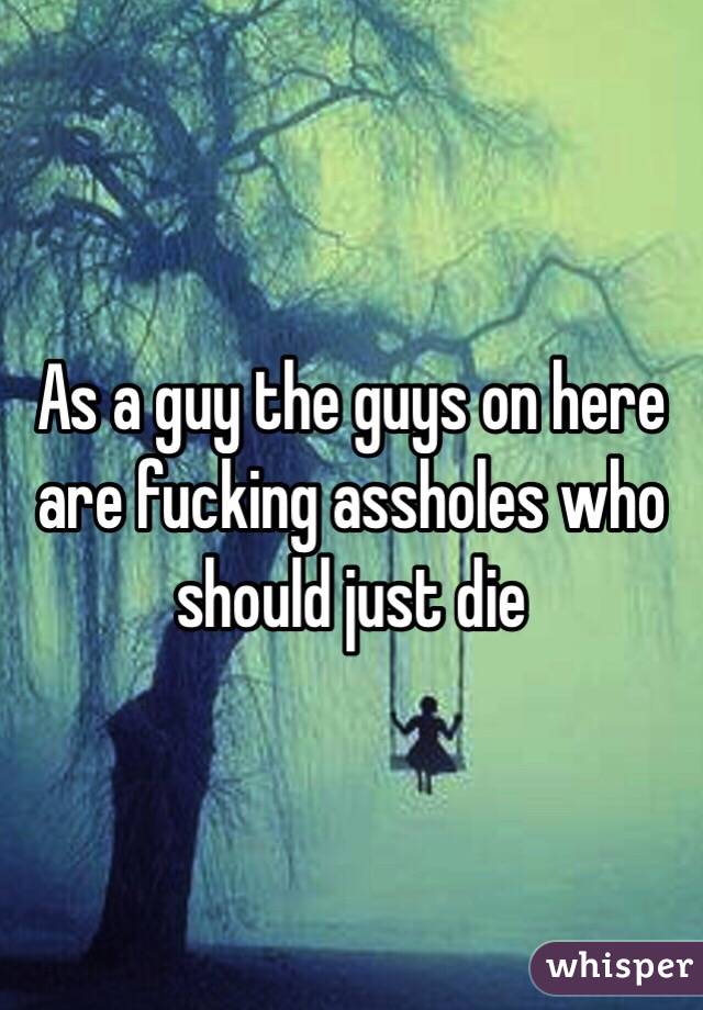 As a guy the guys on here are fucking assholes who should just die