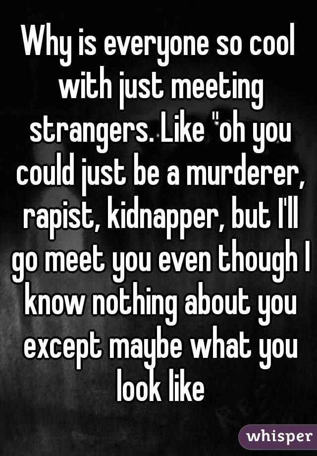 Why is everyone so cool with just meeting strangers. Like "oh you could just be a murderer, rapist, kidnapper, but I'll go meet you even though I know nothing about you except maybe what you look like