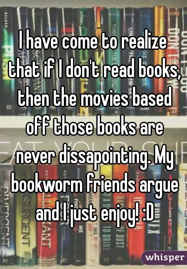 I have come to realize that if I don't read books, then the movies based off those books are never dissapointing. My bookworm friends argue and I just enjoy! :D