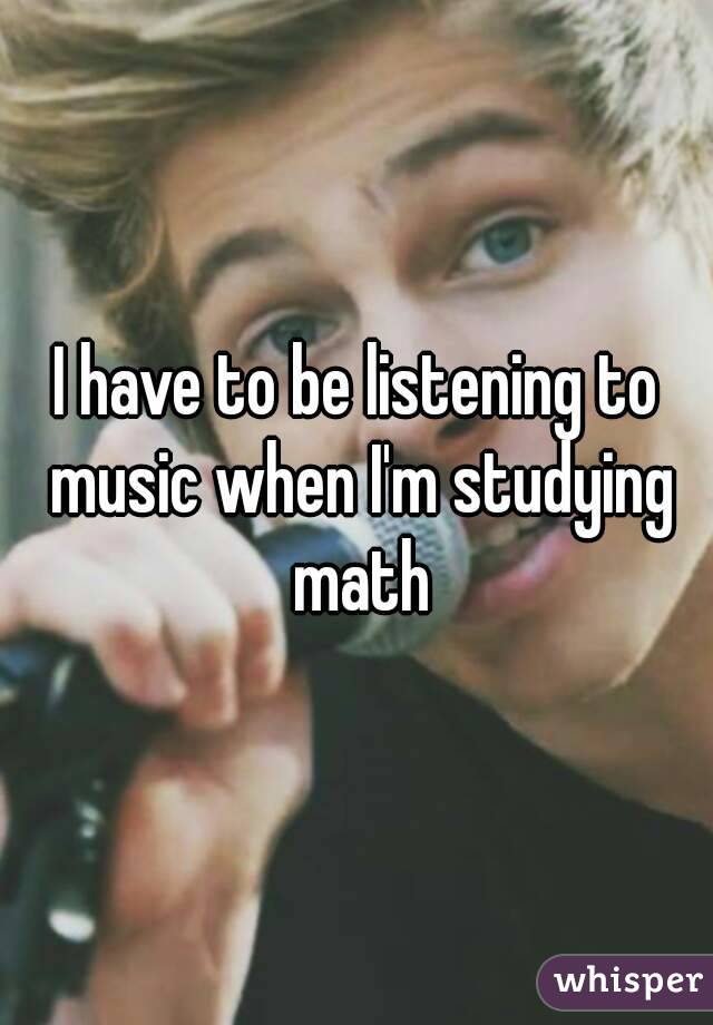 I have to be listening to music when I'm studying math