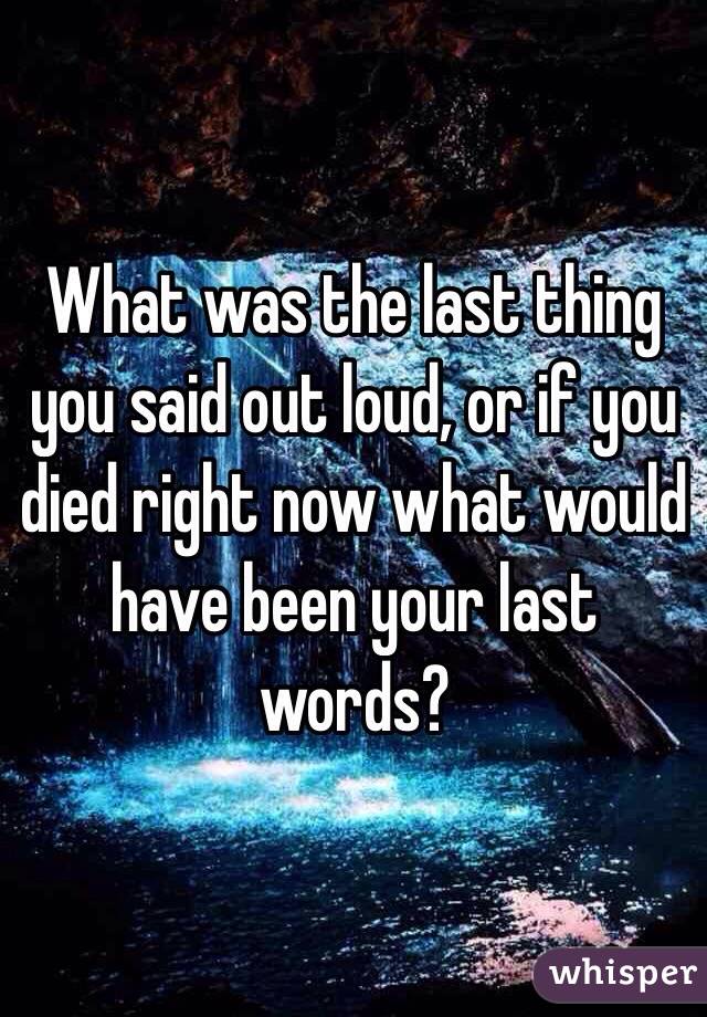 What was the last thing you said out loud, or if you died right now what would have been your last words?