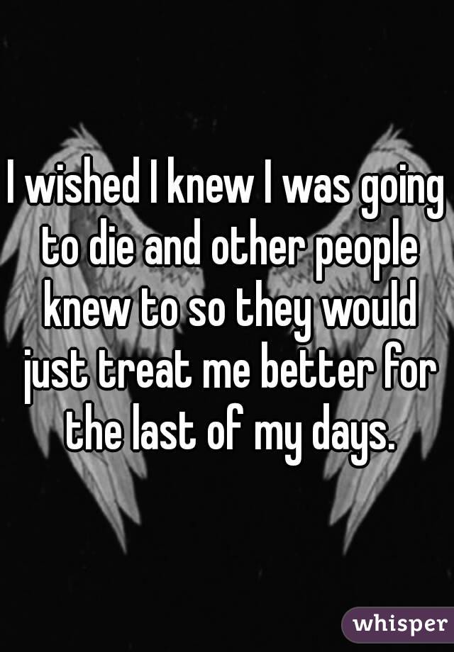 I wished I knew I was going to die and other people knew to so they would just treat me better for the last of my days.