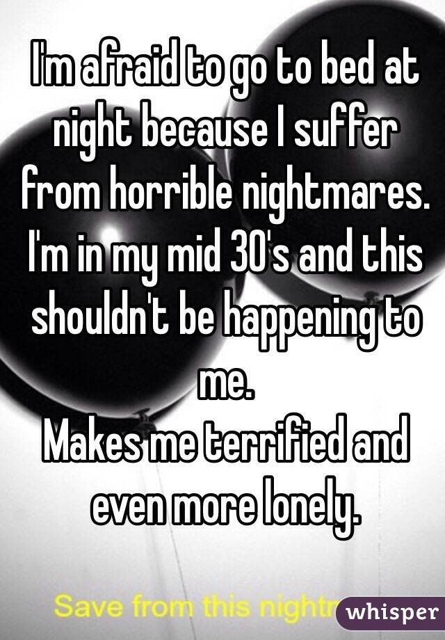 I'm afraid to go to bed at night because I suffer from horrible nightmares.
I'm in my mid 30's and this shouldn't be happening to me.
Makes me terrified and even more lonely.