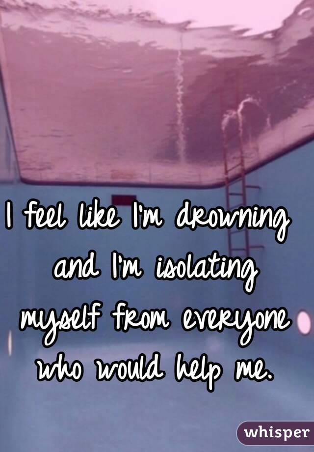 I feel like I'm drowning and I'm isolating myself from everyone who would help me.