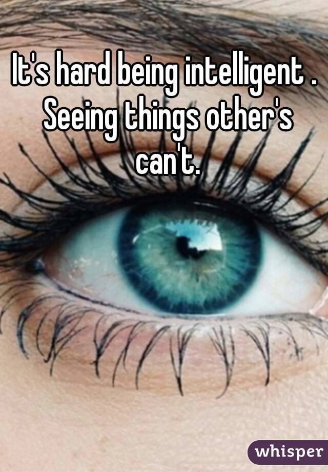 It's hard being intelligent . Seeing things other's can't.