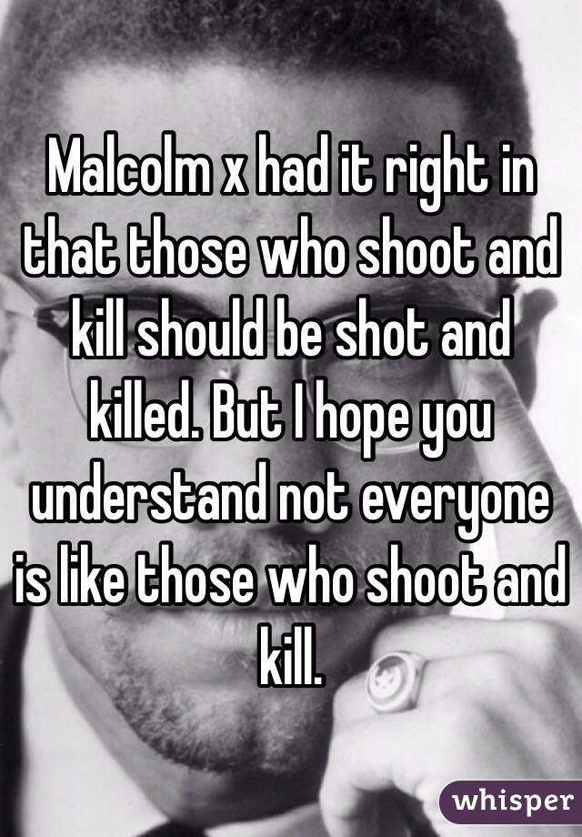 Malcolm x had it right in that those who shoot and kill should be shot and killed. But I hope you understand not everyone is like those who shoot and kill.