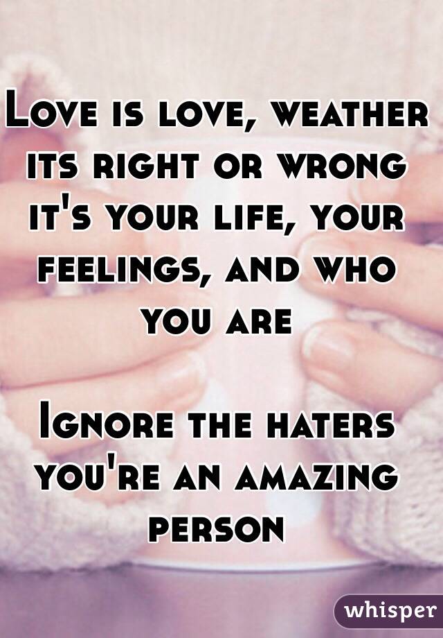 Love is love, weather its right or wrong it's your life, your feelings, and who you are  

Ignore the haters you're an amazing person 