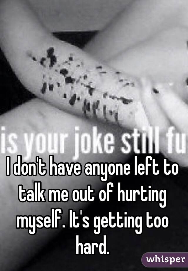 I don't have anyone left to talk me out of hurting myself. It's getting too hard.