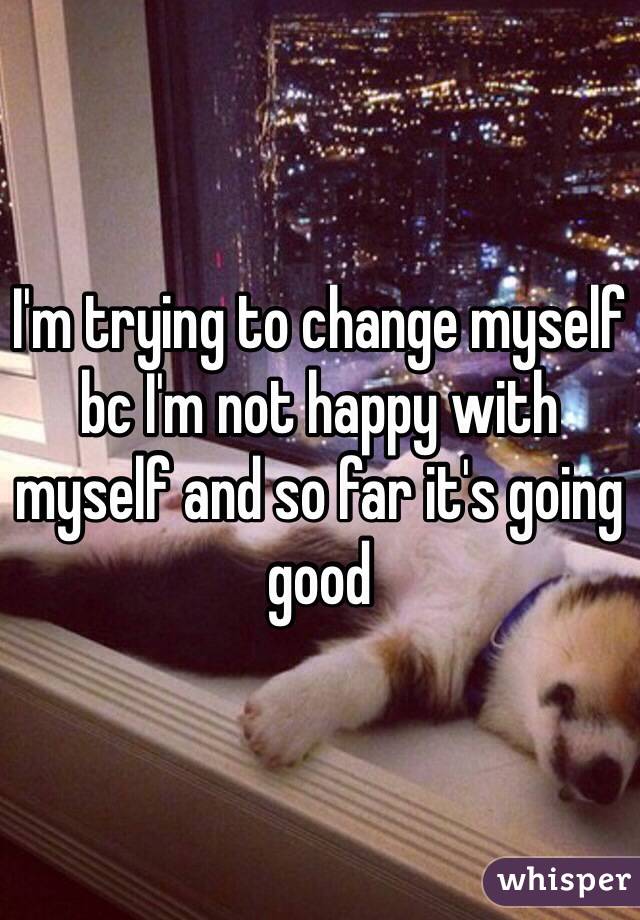 I'm trying to change myself bc I'm not happy with myself and so far it's going good
