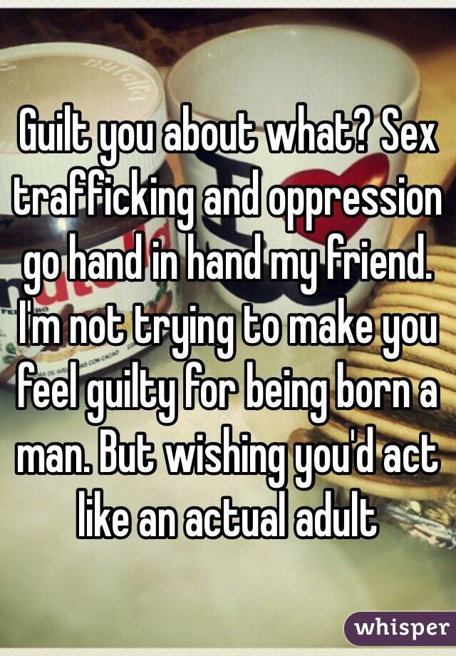 Guilt you about what? Sex trafficking and oppression go hand in hand my friend. I'm not trying to make you feel guilty for being born a man. But wishing you'd act like an actual adult