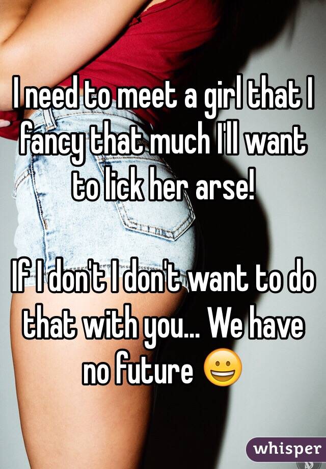 I need to meet a girl that I fancy that much I'll want to lick her arse! 

If I don't I don't want to do that with you... We have no future 😀