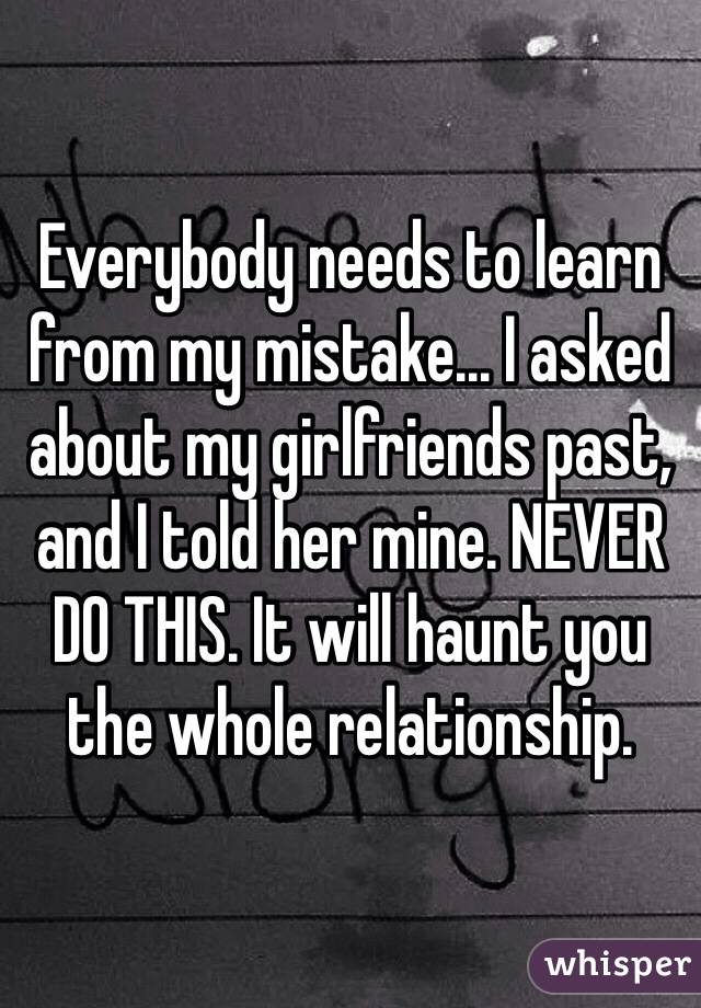 Everybody needs to learn from my mistake... I asked about my girlfriends past, and I told her mine. NEVER DO THIS. It will haunt you the whole relationship.