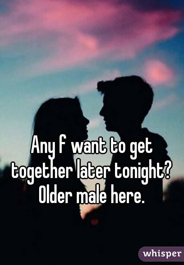 Any f want to get together later tonight?  Older male here. 