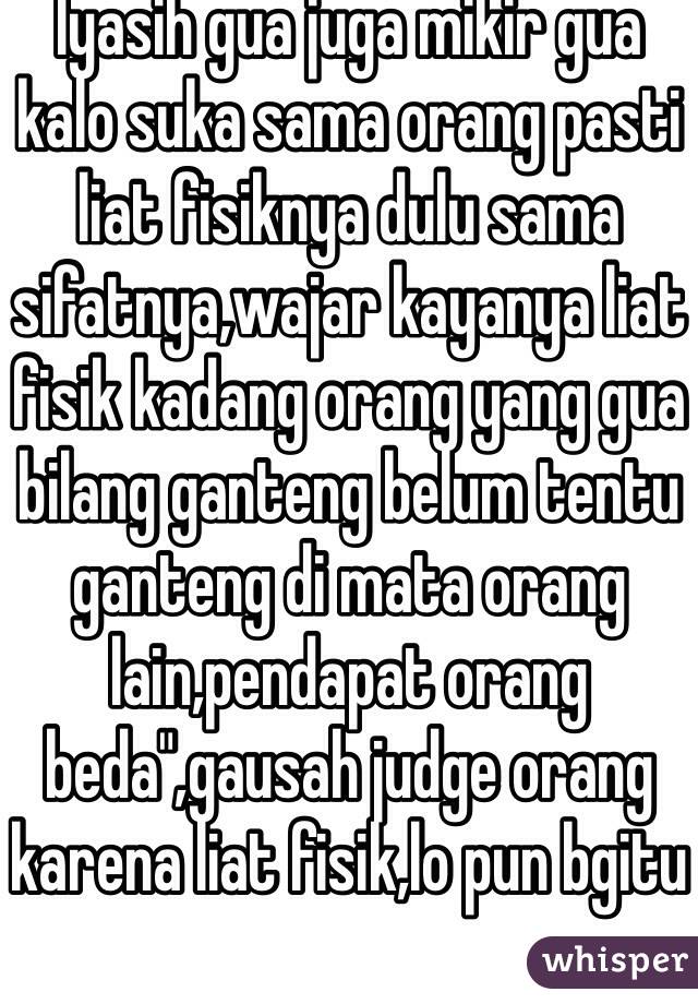 Iyasih gua juga mikir gua kalo suka sama orang pasti liat fisiknya dulu sama sifatnya,wajar kayanya liat fisik kadang orang yang gua bilang ganteng belum tentu ganteng di mata orang lain,pendapat orang beda",gausah judge orang karena liat fisik,lo pun bgitu