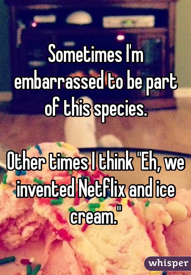 Sometimes I'm embarrassed to be part of this species.

Other times I think "Eh, we invented Netflix and ice cream."