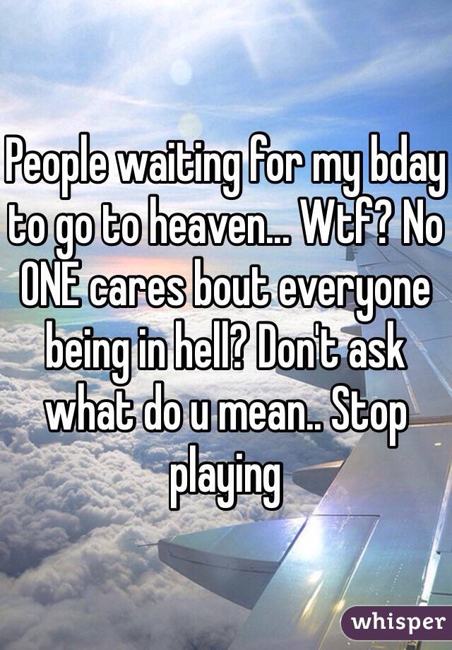 People waiting for my bday to go to heaven... Wtf? No ONE cares bout everyone being in hell? Don't ask what do u mean.. Stop playing 