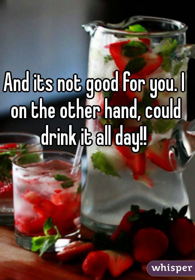 And its not good for you. I on the other hand, could drink it all day!! 