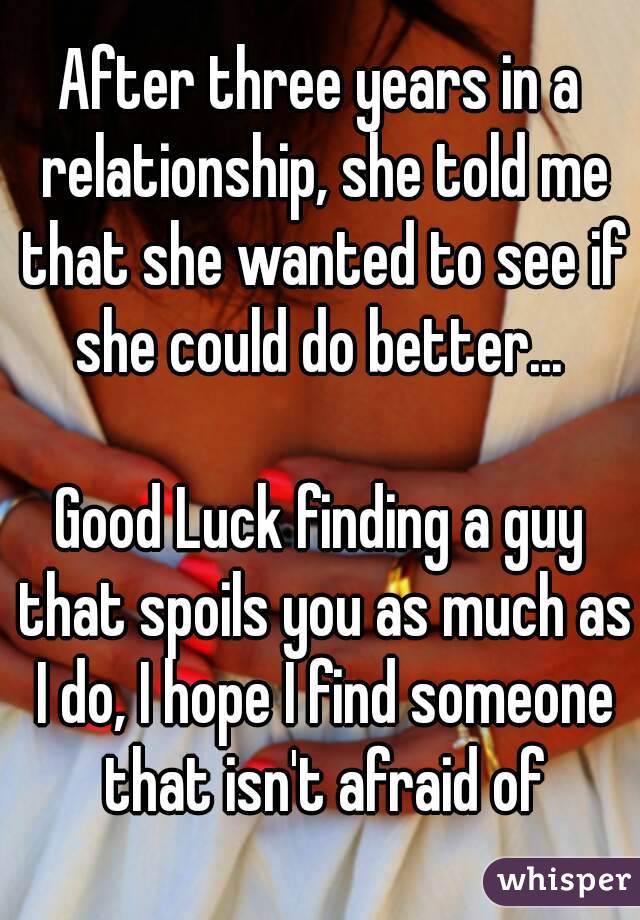 After three years in a relationship, she told me that she wanted to see if she could do better... 

Good Luck finding a guy that spoils you as much as I do, I hope I find someone that isn't afraid of