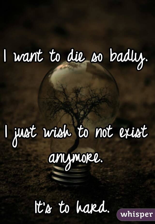 I want to die so badly. 

I just wish to not exist anymore. 

It's to hard. 