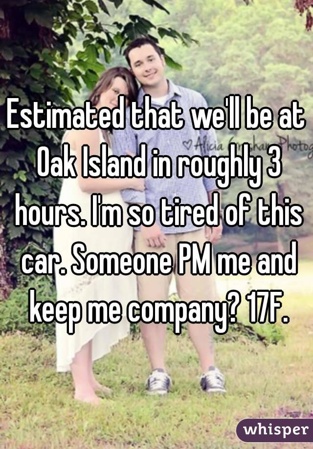 Estimated that we'll be at Oak Island in roughly 3 hours. I'm so tired of this car. Someone PM me and keep me company? 17F.