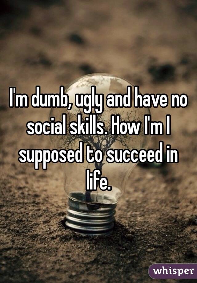 I'm dumb, ugly and have no social skills. How I'm I supposed to succeed in life. 