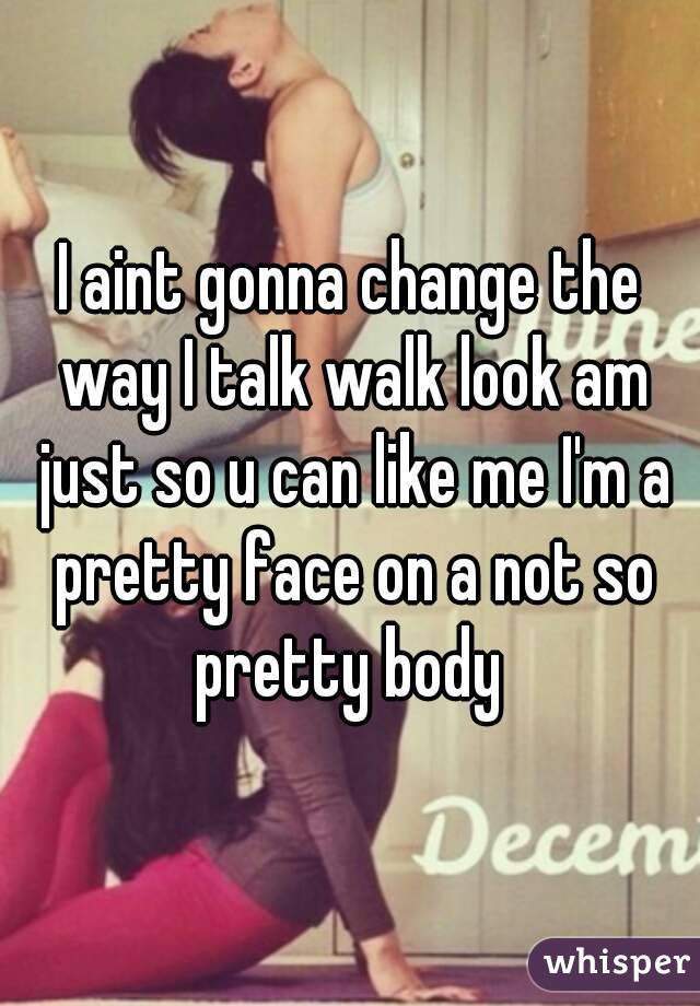 I aint gonna change the way I talk walk look am just so u can like me I'm a pretty face on a not so pretty body 