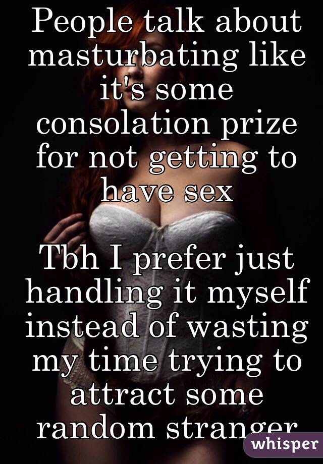 People talk about masturbating like it's some consolation prize for not getting to have sex

Tbh I prefer just handling it myself instead of wasting my time trying to attract some random stranger