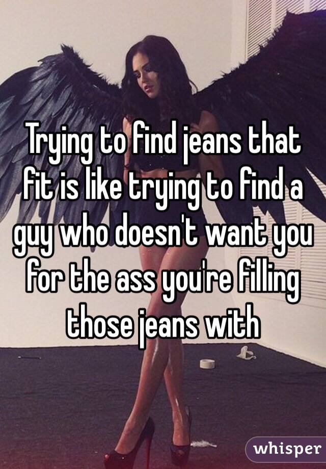 Trying to find jeans that fit is like trying to find a guy who doesn't want you for the ass you're filling those jeans with 