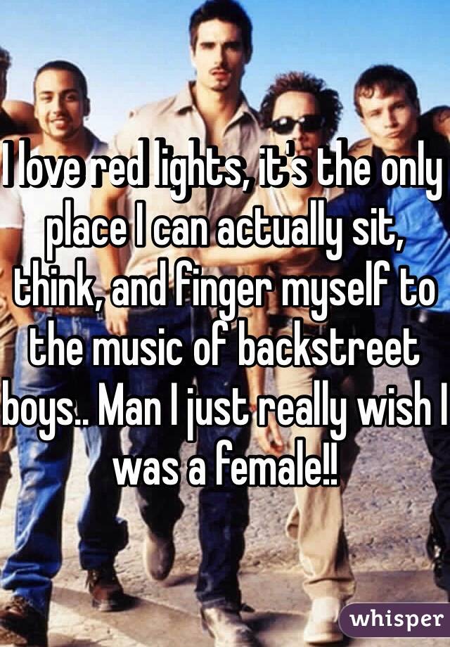 I love red lights, it's the only place I can actually sit, think, and finger myself to the music of backstreet boys.. Man I just really wish I was a female!! 