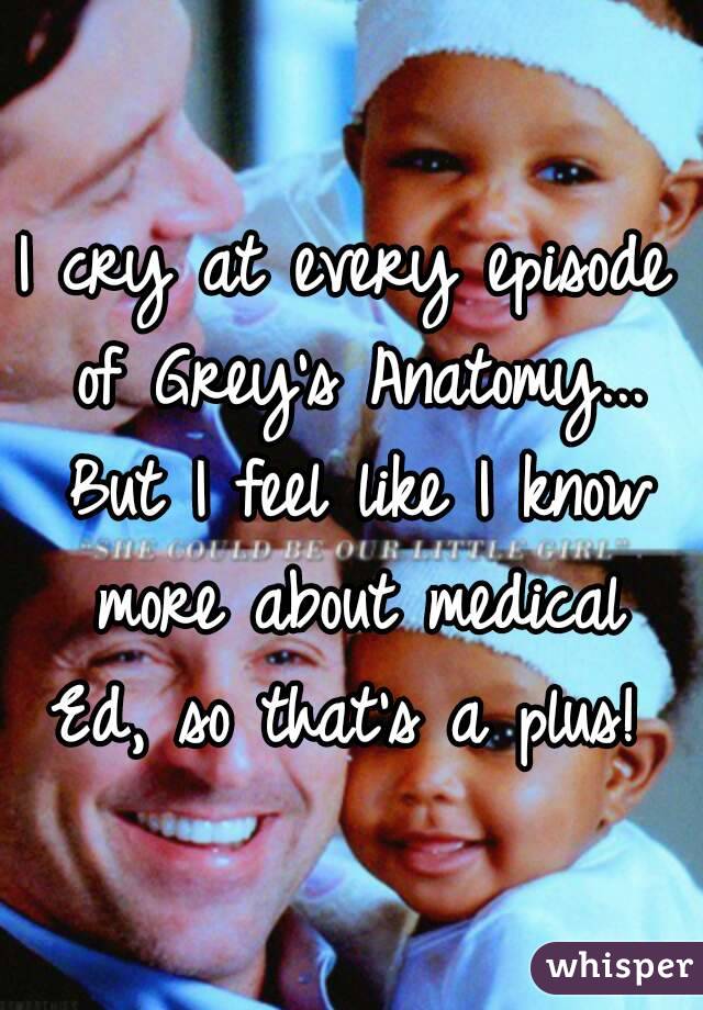 I cry at every episode of Grey's Anatomy... But I feel like I know more about medical Ed, so that's a plus! 