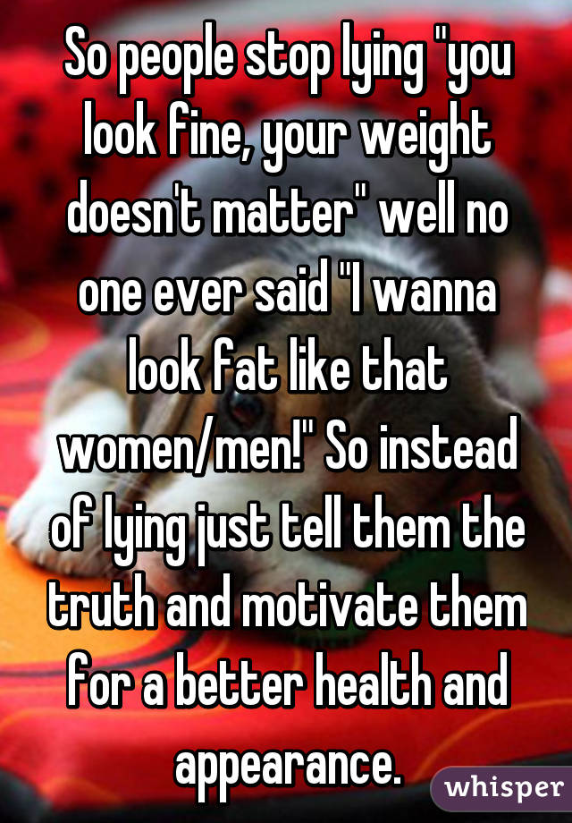 So people stop lying "you look fine, your weight doesn't matter" well no one ever said "I wanna look fat like that women/men!" So instead of lying just tell them the truth and motivate them for a better health and appearance.