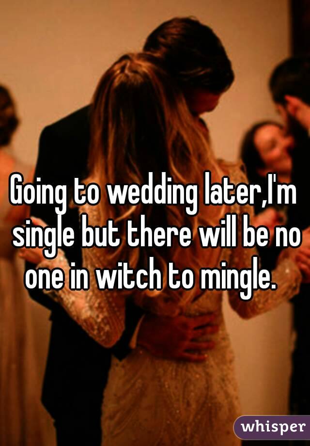 Going to wedding later,I'm single but there will be no one in witch to mingle.  