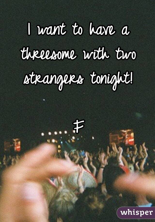 I want to have a threesome with two strangers tonight!

F