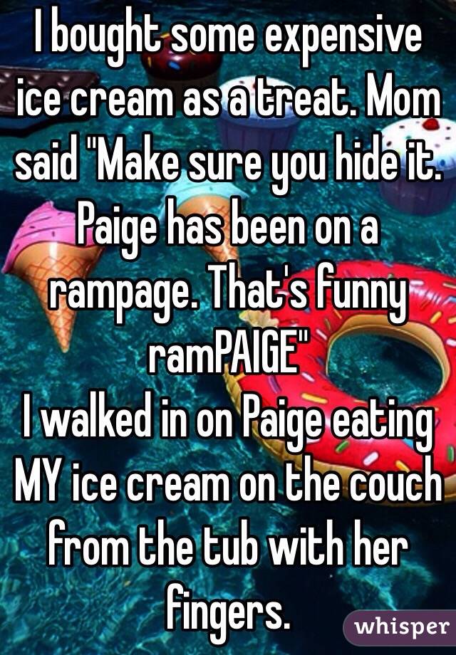 I bought some expensive ice cream as a treat. Mom said "Make sure you hide it. Paige has been on a rampage. That's funny ramPAIGE"
I walked in on Paige eating MY ice cream on the couch from the tub with her fingers. 