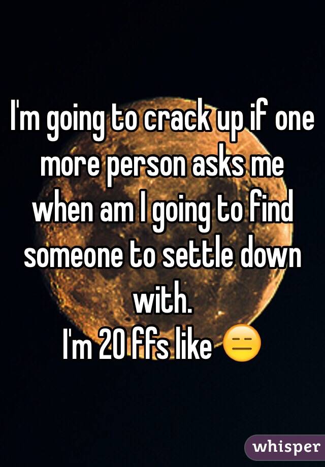 I'm going to crack up if one more person asks me when am I going to find someone to settle down with.
I'm 20 ffs like 😑